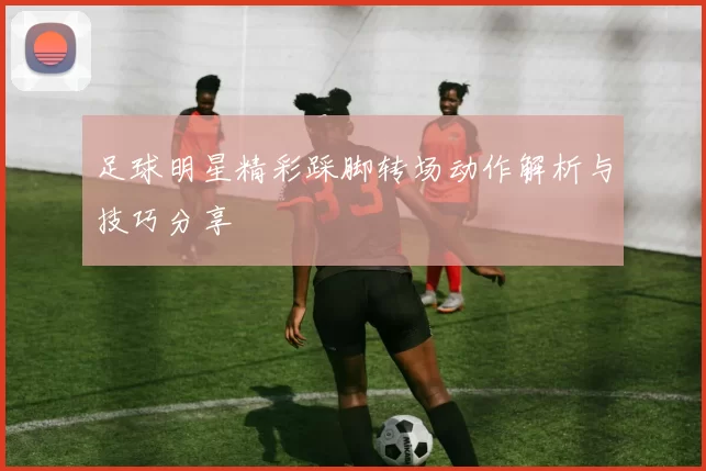 足球明星精彩踩脚转场动作解析与技巧分享