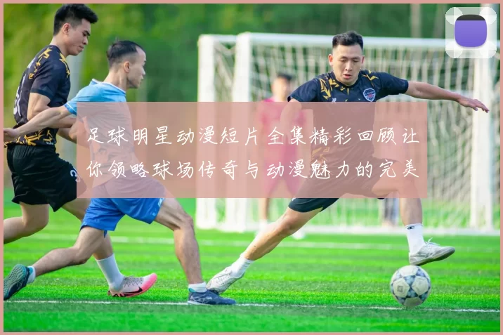 足球明星动漫短片全集精彩回顾让你领略球场传奇与动漫魅力的完美结合