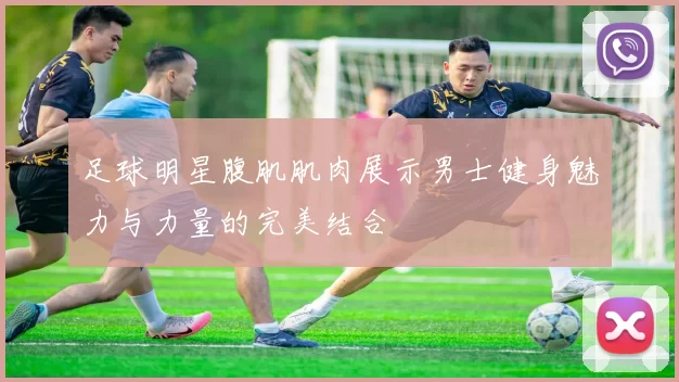 足球明星腹肌肌肉展示男士健身魅力与力量的完美结合