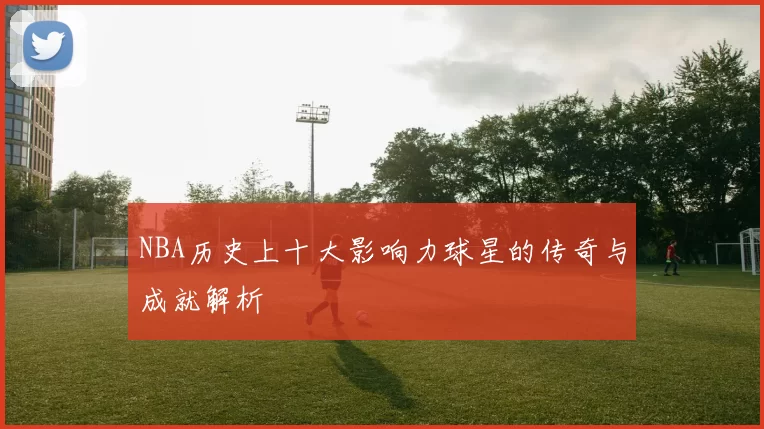 NBA历史上十大影响力球星的传奇与成就解析