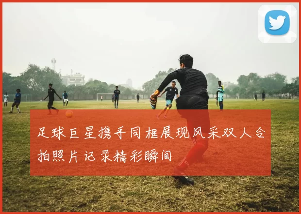 足球巨星携手同框展现风采双人合拍照片记录精彩瞬间